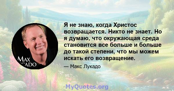 Я не знаю, когда Христос возвращается. Никто не знает. Но я думаю, что окружающая среда становится все больше и больше до такой степени, что мы можем искать его возвращение.