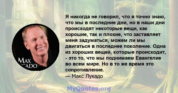 Я никогда не говорил, что я точно знаю, что мы в последние дни, но в наши дни происходят некоторые вещи, как хорошие, так и плохие, что заставляет меня задуматься, можем ли мы двигаться в последнее поколение. Одна из