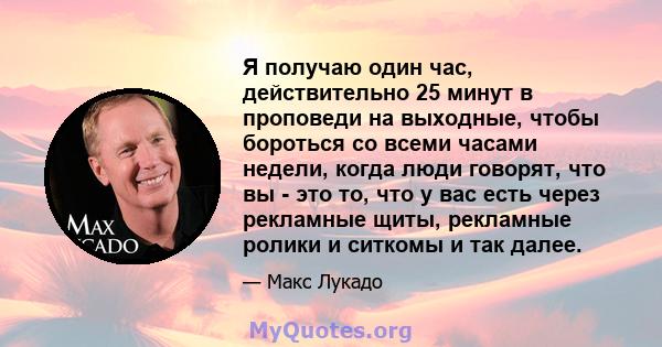 Я получаю один час, действительно 25 минут в проповеди на выходные, чтобы бороться со всеми часами недели, когда люди говорят, что вы - это то, что у вас есть через рекламные щиты, рекламные ролики и ситкомы и так далее.