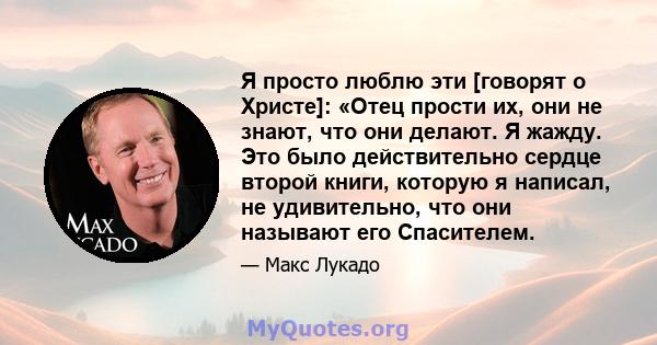 Я просто люблю эти [говорят о Христе]: «Отец прости их, они не знают, что они делают. Я жажду. Это было действительно сердце второй книги, которую я написал, не удивительно, что они называют его Спасителем.