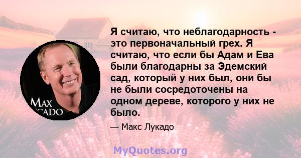 Я считаю, что неблагодарность - это первоначальный грех. Я считаю, что если бы Адам и Ева были благодарны за Эдемский сад, который у них был, они бы не были сосредоточены на одном дереве, которого у них не было.