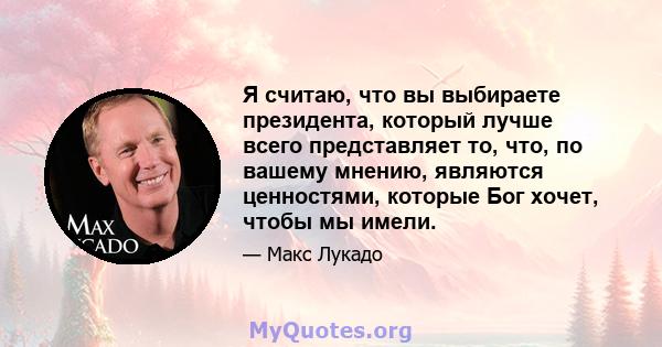 Я считаю, что вы выбираете президента, который лучше всего представляет то, что, по вашему мнению, являются ценностями, которые Бог хочет, чтобы мы имели.