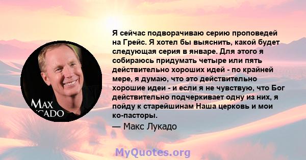 Я сейчас подворачиваю серию проповедей на Грейс. Я хотел бы выяснить, какой будет следующая серия в январе. Для этого я собираюсь придумать четыре или пять действительно хороших идей - по крайней мере, я думаю, что это