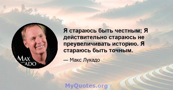 Я стараюсь быть честным; Я действительно стараюсь не преувеличивать историю. Я стараюсь быть точным.