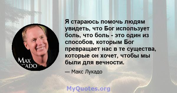 Я стараюсь помочь людям увидеть, что Бог использует боль, что боль - это один из способов, которым Бог превращает нас в те существа, которые он хочет, чтобы мы были для вечности.