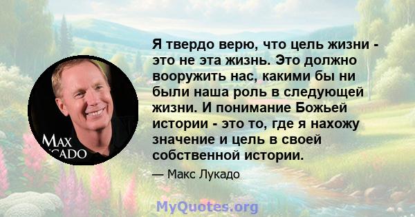 Я твердо верю, что цель жизни - это не эта жизнь. Это должно вооружить нас, какими бы ни были наша роль в следующей жизни. И понимание Божьей истории - это то, где я нахожу значение и цель в своей собственной истории.