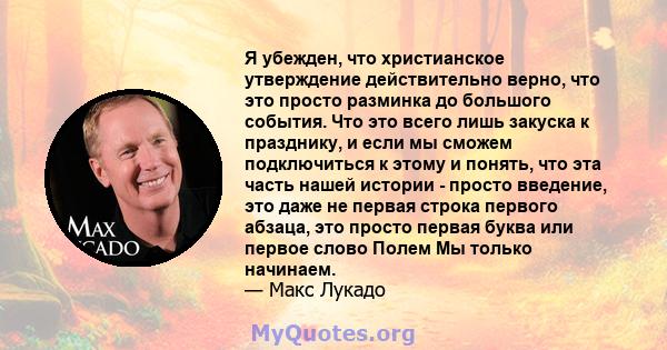 Я убежден, что христианское утверждение действительно верно, что это просто разминка до большого события. Что это всего лишь закуска к празднику, и если мы сможем подключиться к этому и понять, что эта часть нашей