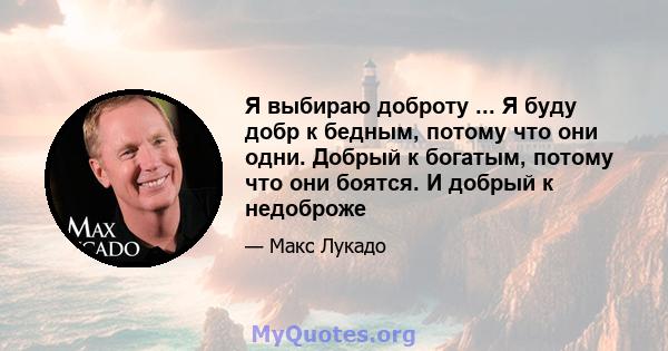 Я выбираю доброту ... Я буду добр к бедным, потому что они одни. Добрый к богатым, потому что они боятся. И добрый к недоброже