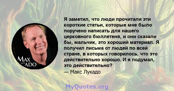 Я заметил, что люди прочитали эти короткие статьи, которые мне было поручено написать для нашего церковного бюллетеня, и они сказали бы, мальчик, это хороший материал. Я получил письма от людей по всей стране, в которых 