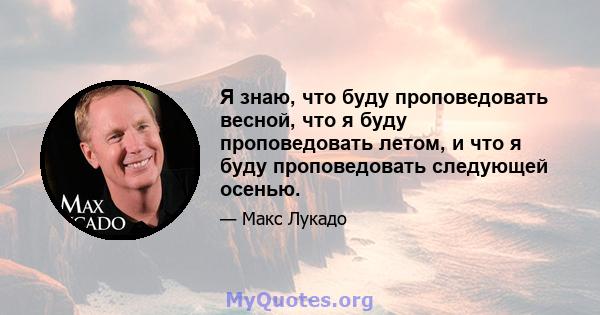 Я знаю, что буду проповедовать весной, что я буду проповедовать летом, и что я буду проповедовать следующей осенью.