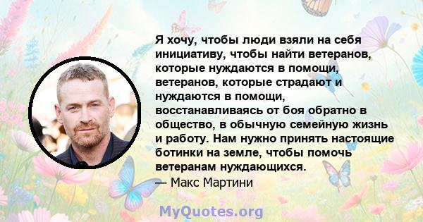 Я хочу, чтобы люди взяли на себя инициативу, чтобы найти ветеранов, которые нуждаются в помощи, ветеранов, которые страдают и нуждаются в помощи, восстанавливаясь от боя обратно в общество, в обычную семейную жизнь и