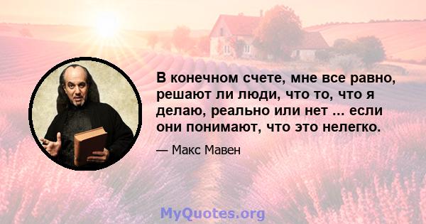 В конечном счете, мне все равно, решают ли люди, что то, что я делаю, реально или нет ... если они понимают, что это нелегко.