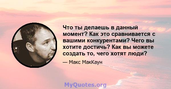 Что ты делаешь в данный момент? Как это сравнивается с вашими конкурентами? Чего вы хотите достичь? Как вы можете создать то, чего хотят люди?