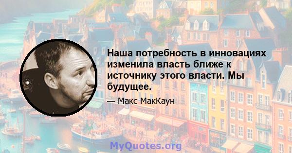 Наша потребность в инновациях изменила власть ближе к источнику этого власти. Мы будущее.