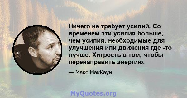 Ничего не требует усилий. Со временем эти усилия больше, чем усилия, необходимые для улучшения или движения где -то лучше. Хитрость в том, чтобы перенаправить энергию.