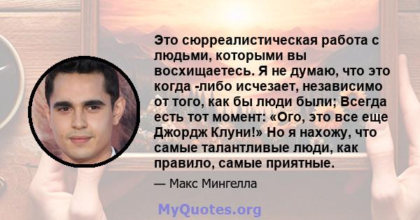 Это сюрреалистическая работа с людьми, которыми вы восхищаетесь. Я не думаю, что это когда -либо исчезает, независимо от того, как бы люди были; Всегда есть тот момент: «Ого, это все еще Джордж Клуни!» Но я нахожу, что