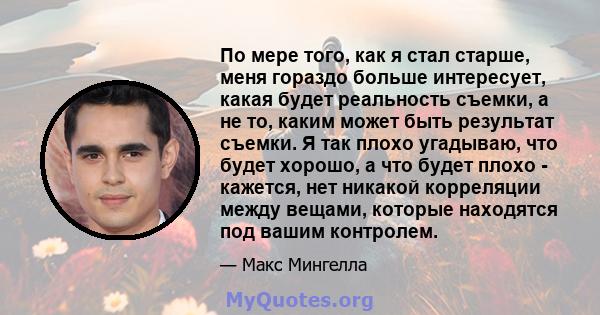 По мере того, как я стал старше, меня гораздо больше интересует, какая будет реальность съемки, а не то, каким может быть результат съемки. Я так плохо угадываю, что будет хорошо, а что будет плохо - кажется, нет