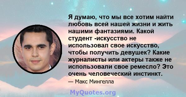 Я думаю, что мы все хотим найти любовь всей нашей жизни и жить нашими фантазиями. Какой студент -искусство не использовал свое искусство, чтобы получить девушек? Какие журналисты или актеры также не использовали свое