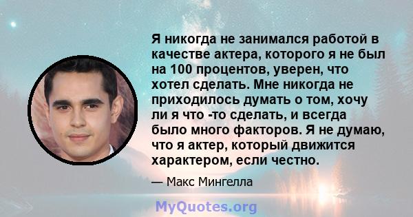 Я никогда не занимался работой в качестве актера, которого я не был на 100 процентов, уверен, что хотел сделать. Мне никогда не приходилось думать о том, хочу ли я что -то сделать, и всегда было много факторов. Я не