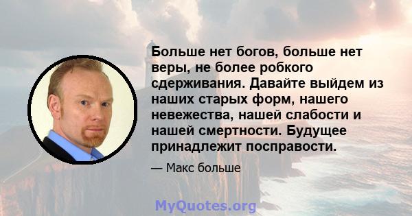 Больше нет богов, больше нет веры, не более робкого сдерживания. Давайте выйдем из наших старых форм, нашего невежества, нашей слабости и нашей смертности. Будущее принадлежит посправости.