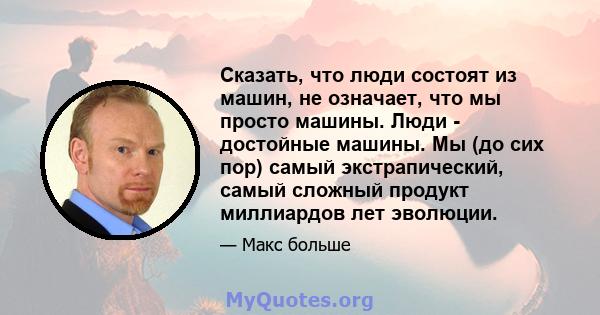 Сказать, что люди состоят из машин, не означает, что мы просто машины. Люди - достойные машины. Мы (до сих пор) самый экстрапический, самый сложный продукт миллиардов лет эволюции.