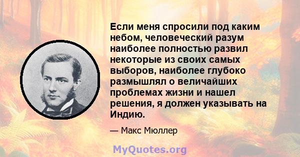 Если меня спросили под каким небом, человеческий разум наиболее полностью развил некоторые из своих самых выборов, наиболее глубоко размышлял о величайших проблемах жизни и нашел решения, я должен указывать на Индию.