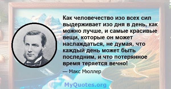 Как человечество изо всех сил выдерживает изо дня в день, как можно лучше, и самые красивые вещи, которые он может наслаждаться, не думая, что каждый день может быть последним, и что потерянное время теряется вечно!