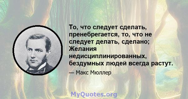 То, что следует сделать, пренебрегается, то, что не следует делать, сделано; Желания недисциплинированных, бездумных людей всегда растут.