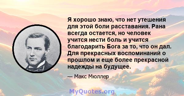 Я хорошо знаю, что нет утешения для этой боли расставания. Рана всегда остается, но человек учится нести боль и учится благодарить Бога за то, что он дал. Для прекрасных воспоминаний о прошлом и еще более прекрасной