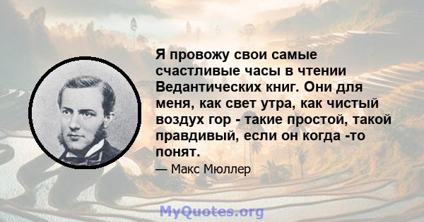 Я провожу свои самые счастливые часы в чтении Ведантических книг. Они для меня, как свет утра, как чистый воздух гор - такие простой, такой правдивый, если он когда -то понят.