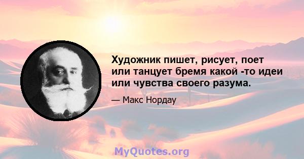 Художник пишет, рисует, поет или танцует бремя какой -то идеи или чувства своего разума.