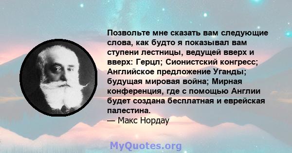 Позвольте мне сказать вам следующие слова, как будто я показывал вам ступени лестницы, ведущей вверх и вверх: Герцл; Сионистский конгресс; Английское предложение Уганды; будущая мировая война; Мирная конференция, где с