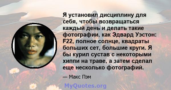 Я установил дисциплину для себя, чтобы возвращаться каждый день и делать такие фотографии, как Эдвард Уэстон: F22, полное солнце, квадраты больших сет, большие круги. Я бы курил сустав с некоторыми хиппи на траве, а