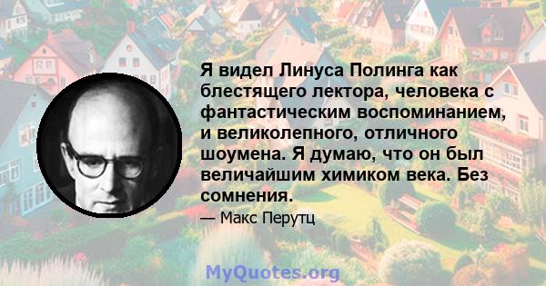 Я видел Линуса Полинга как блестящего лектора, человека с фантастическим воспоминанием, и великолепного, отличного шоумена. Я думаю, что он был величайшим химиком века. Без сомнения.