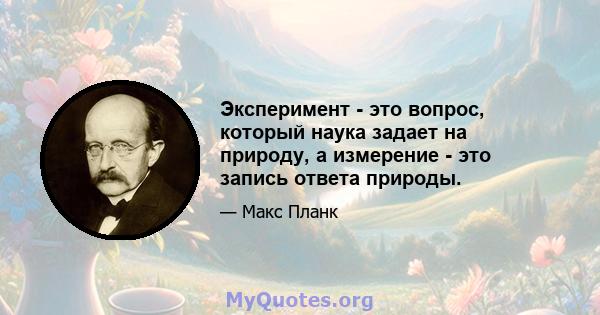 Эксперимент - это вопрос, который наука задает на природу, а измерение - это запись ответа природы.