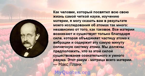 Как человек, который посвятил всю свою жизнь самой четкой науке, изучению материи, я могу сказать вам в результате моего исследования об атомах так много: независимо от того, как таковое. Все материи возникают и