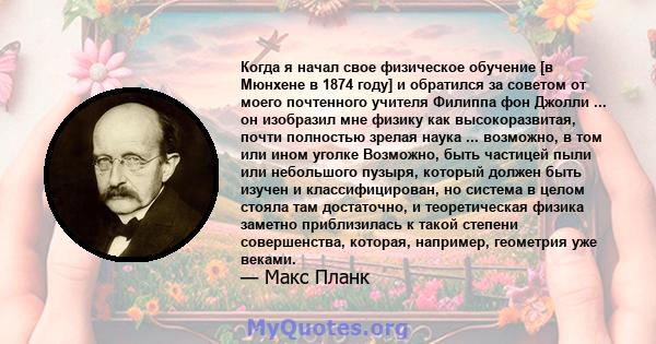 Когда я начал свое физическое обучение [в Мюнхене в 1874 году] и обратился за советом от моего почтенного учителя Филиппа фон Джолли ... он изобразил мне физику как высокоразвитая, почти полностью зрелая наука ...