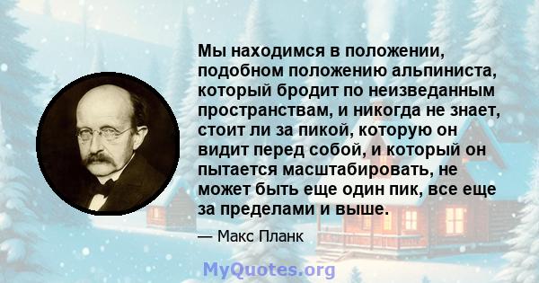 Мы находимся в положении, подобном положению альпиниста, который бродит по неизведанным пространствам, и никогда не знает, стоит ли за пикой, которую он видит перед собой, и который он пытается масштабировать, не может