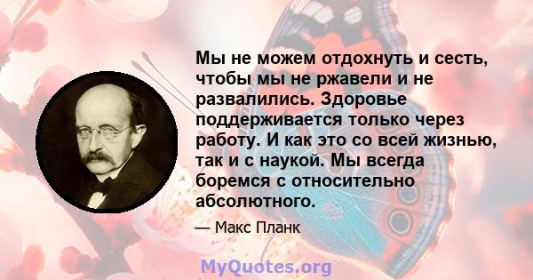 Мы не можем отдохнуть и сесть, чтобы мы не ржавели и не развалились. Здоровье поддерживается только через работу. И как это со всей жизнью, так и с наукой. Мы всегда боремся с относительно абсолютного.