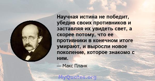 Научная истина не победит, убедив своих противников и заставляя их увидеть свет, а скорее потому, что ее противники в конечном итоге умирают, и выросли новое поколение, которое знакомо с ним.