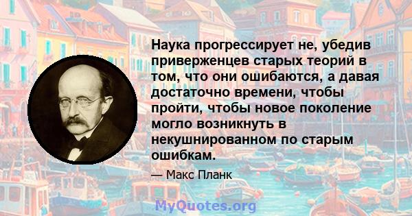 Наука прогрессирует не, убедив приверженцев старых теорий в том, что они ошибаются, а давая достаточно времени, чтобы пройти, чтобы новое поколение могло возникнуть в некушнированном по старым ошибкам.