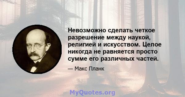 Невозможно сделать четкое разрешение между наукой, религией и искусством. Целое никогда не равняется просто сумме его различных частей.