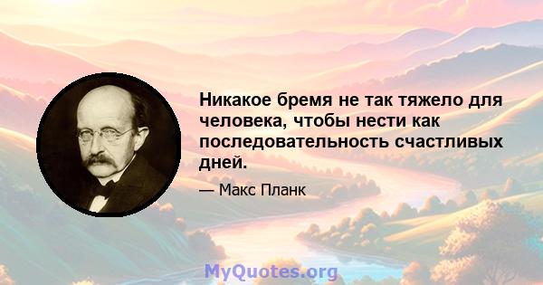 Никакое бремя не так тяжело для человека, чтобы нести как последовательность счастливых дней.