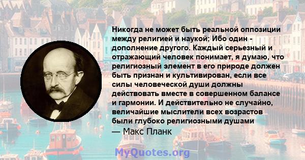 Никогда не может быть реальной оппозиции между религией и наукой; Ибо один - дополнение другого. Каждый серьезный и отражающий человек понимает, я думаю, что религиозный элемент в его природе должен быть признан и