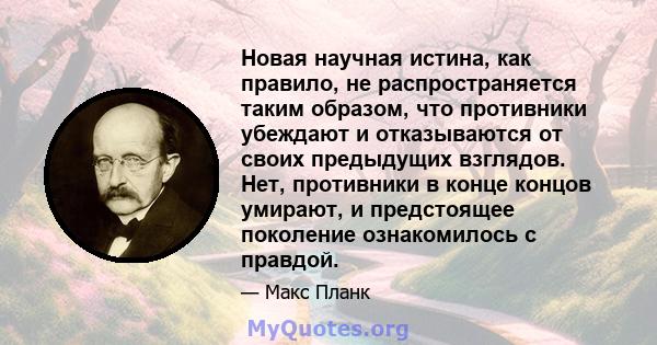 Новая научная истина, как правило, не распространяется таким образом, что противники убеждают и отказываются от своих предыдущих взглядов. Нет, противники в конце концов умирают, и предстоящее поколение ознакомилось с