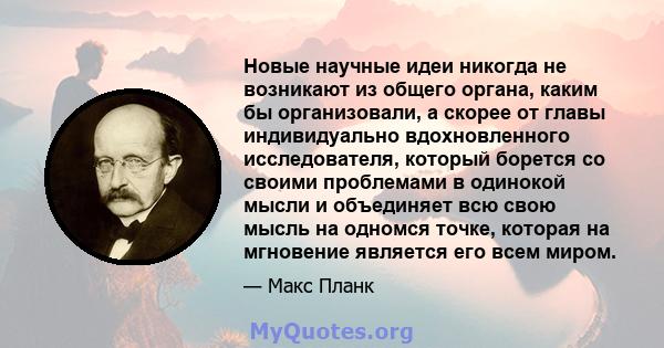 Новые научные идеи никогда не возникают из общего органа, каким бы организовали, а скорее от главы индивидуально вдохновленного исследователя, который борется со своими проблемами в одинокой мысли и объединяет всю свою