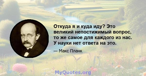 Откуда я и куда иду? Это великий непостижимый вопрос, то же самое для каждого из нас. У науки нет ответа на это.