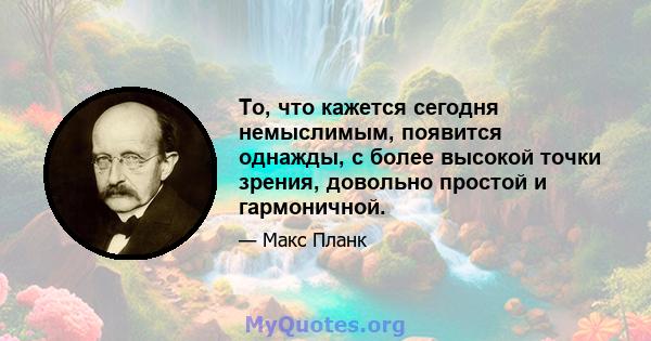 То, что кажется сегодня немыслимым, появится однажды, с более высокой точки зрения, довольно простой и гармоничной.