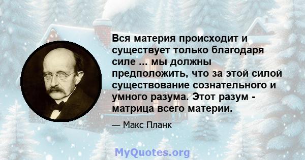 Вся материя происходит и существует только благодаря силе ... мы должны предположить, что за этой силой существование сознательного и умного разума. Этот разум - матрица всего материи.