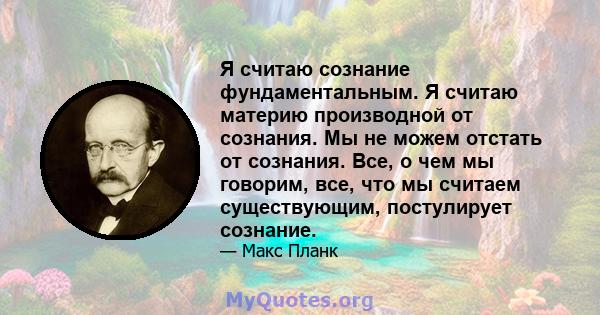 Я считаю сознание фундаментальным. Я считаю материю производной от сознания. Мы не можем отстать от сознания. Все, о чем мы говорим, все, что мы считаем существующим, постулирует сознание.